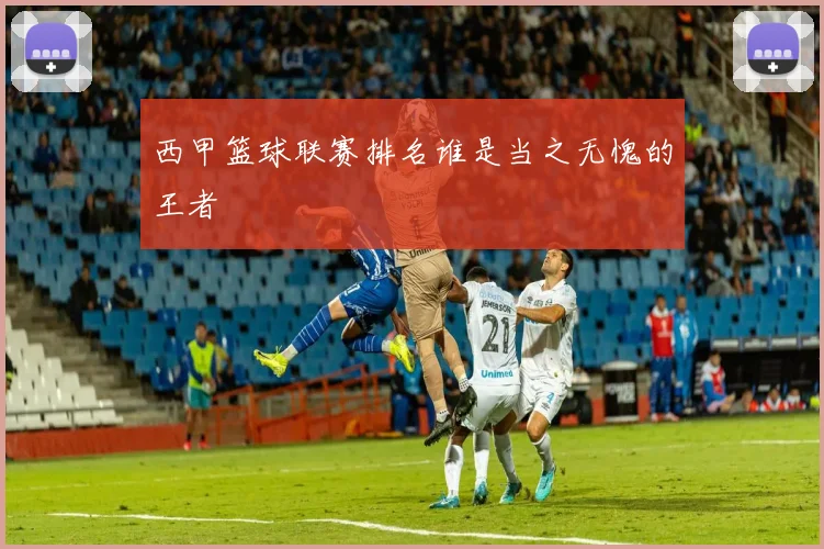 西甲篮球联赛排名谁是当之无愧的王者