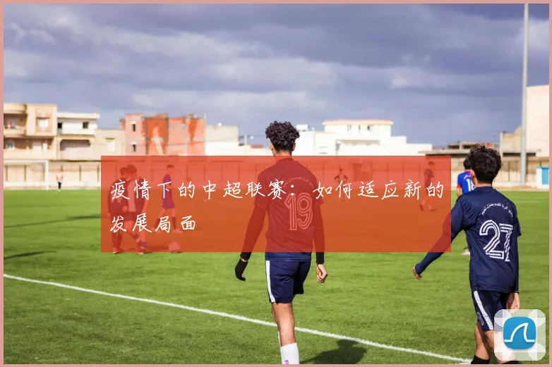 疫情下的中超联赛:如何适应新的发展局面
