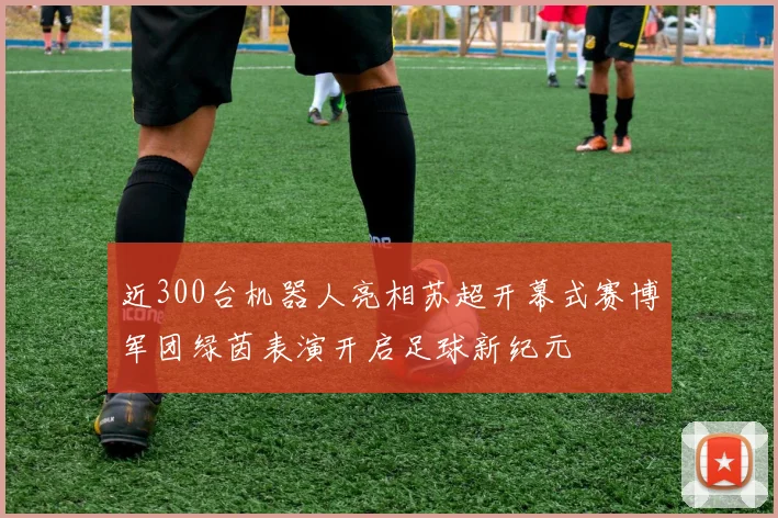近300台机器人亮相苏超开幕式赛博军团绿茵表演开启足球新纪元