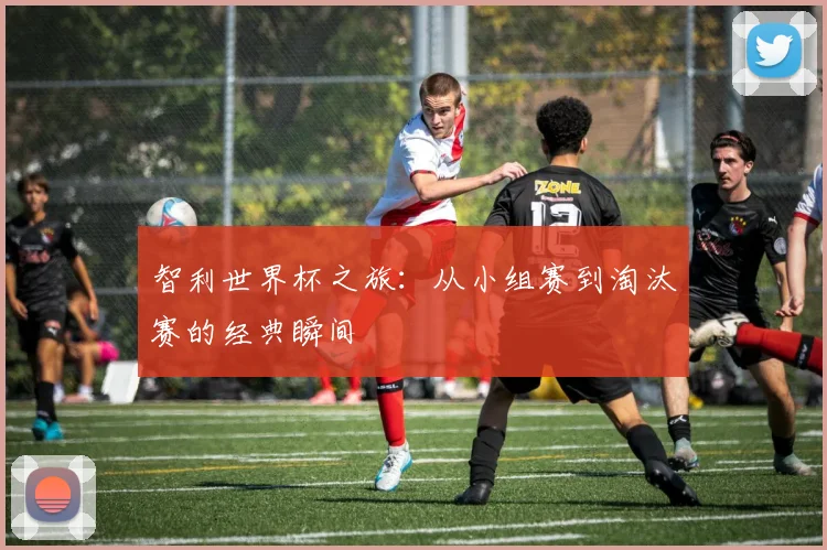 智利世界杯之旅：从小组赛到淘汰赛的经典瞬间